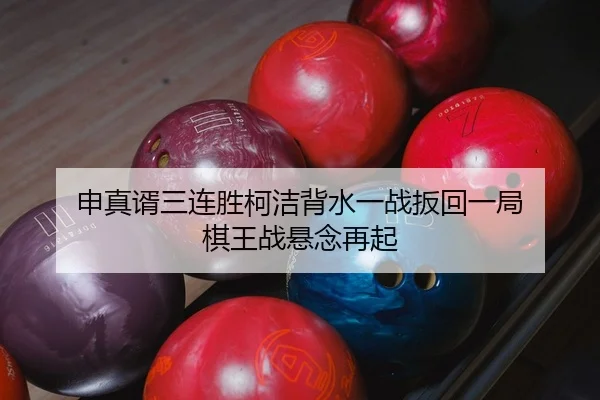申真谞三连胜柯洁背水一战扳回一局 棋王战悬念再起
